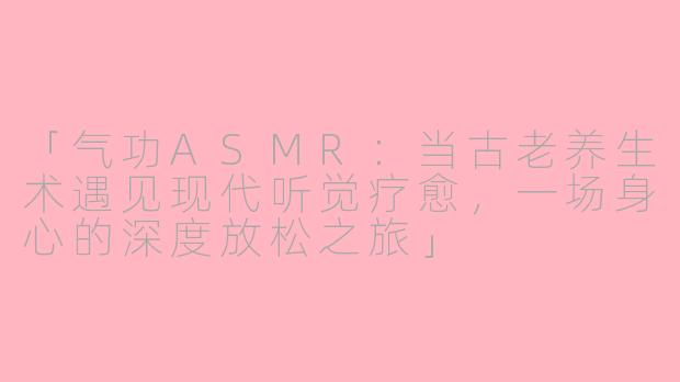 「气功ASMR：当古老养生术遇见现代听觉疗愈，一场身心的深度放松之旅」