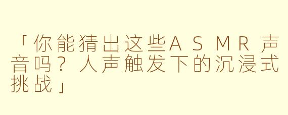 「你能猜出这些ASMR声音吗？人声触发下的沉浸式挑战」