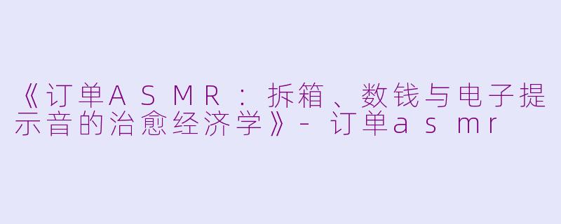 《订单ASMR：拆箱、数钱与电子提示音的治愈经济学》-订单asmr
