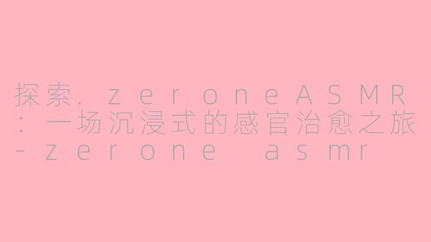 探索.zeroneASMR：一场沉浸式的感官治愈之旅-zerone asmr