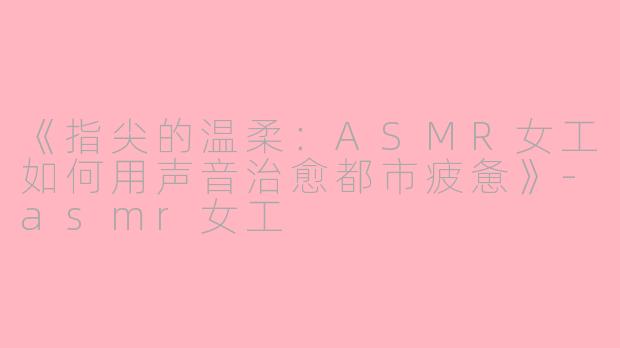 《指尖的温柔：ASMR女工如何用声音治愈都市疲惫》-asmr女工