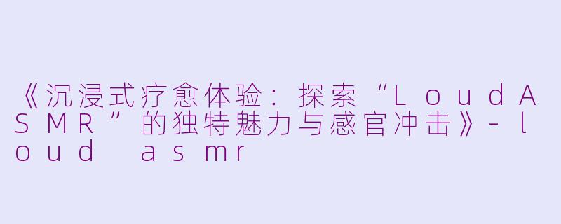 《沉浸式疗愈体验：探索“LoudASMR”的独特魅力与感官冲击》-loud asmr