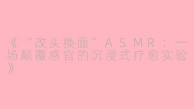 《“改头换面”ASMR：一场颠覆感官的沉浸式疗愈实验》