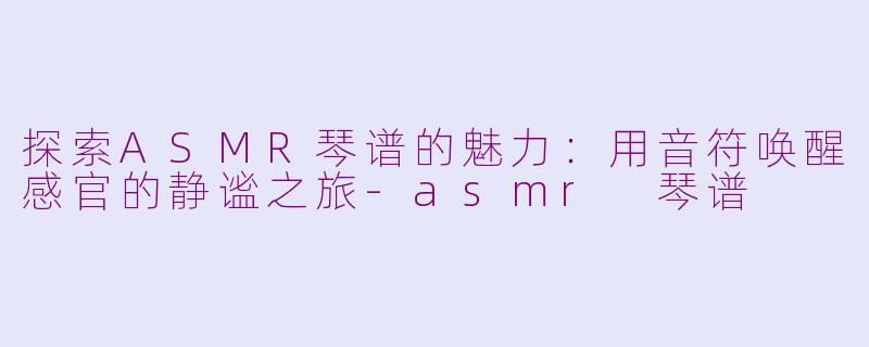 探索ASMR琴谱的魅力：用音符唤醒感官的静谧之旅-asmr 琴谱