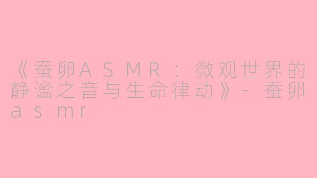 《蚕卵ASMR：微观世界的静谧之音与生命律动》-蚕卵asmr