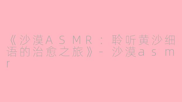 《沙漠ASMR：聆听黄沙细语的治愈之旅》-沙漠asmr