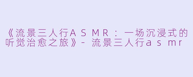 《流景三人行ASMR：一场沉浸式的听觉治愈之旅》-流景三人行asmr