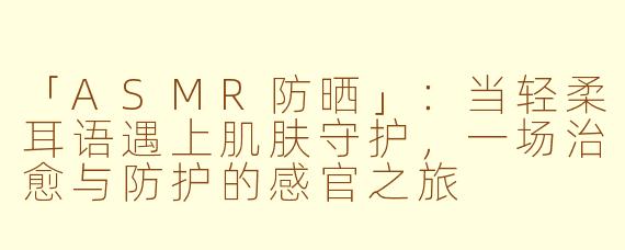 「ASMR防晒」：当轻柔耳语遇上肌肤守护，一场治愈与防护的感官之旅