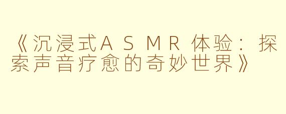 《沉浸式ASMR体验：探索声音疗愈的奇妙世界》