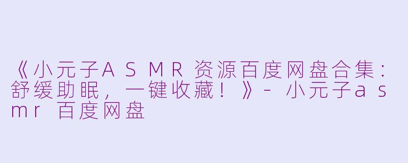 《小元子ASMR资源百度网盘合集：舒缓助眠，一键收藏！》-小元子asmr百度网盘