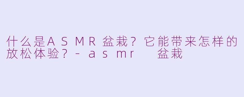 什么是ASMR盆栽？它能带来怎样的放松体验？-asmr 盆栽