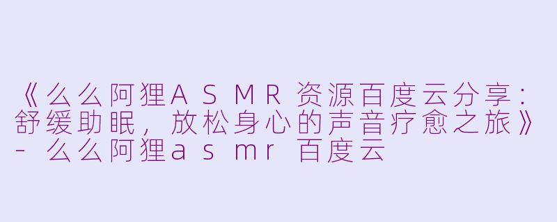 《么么阿狸ASMR资源百度云分享：舒缓助眠，放松身心的声音疗愈之旅》-么么阿狸asmr百度云