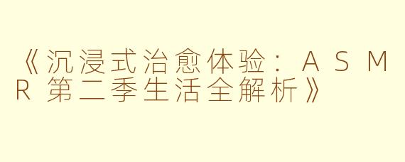 《沉浸式治愈体验：ASMR第二季生活全解析》