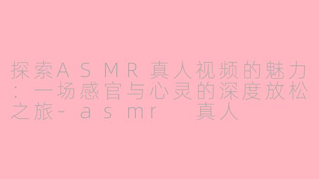 探索ASMR真人视频的魅力：一场感官与心灵的深度放松之旅-asmr 真人
