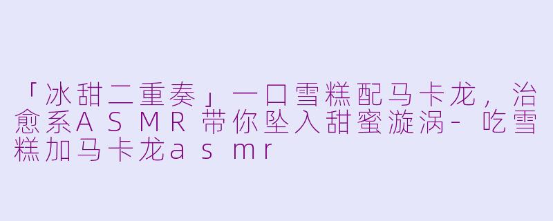 「冰甜二重奏」一口雪糕配马卡龙，治愈系ASMR带你坠入甜蜜漩涡-吃雪糕加马卡龙asmr