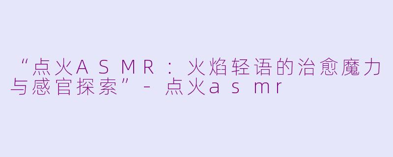 “点火ASMR：火焰轻语的治愈魔力与感官探索”-点火asmr