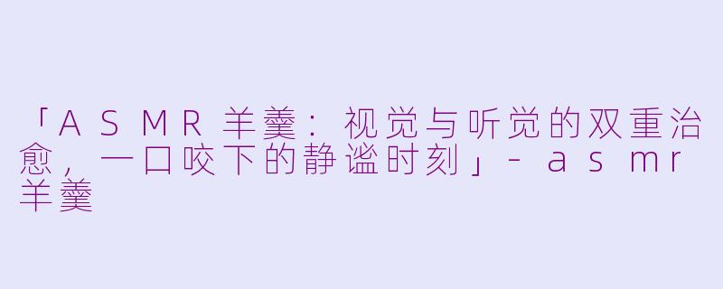「ASMR羊羹：视觉与听觉的双重治愈，一口咬下的静谧时刻」-asmr羊羹