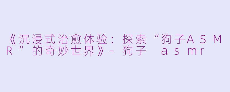 《沉浸式治愈体验：探索“狗子ASMR”的奇妙世界》-狗子 asmr