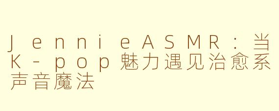 JennieASMR：当K-pop魅力遇见治愈系声音魔法