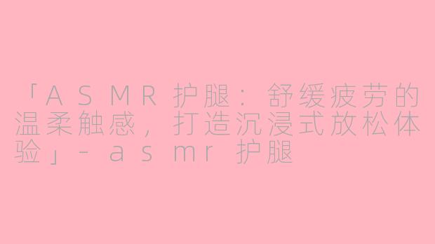 「ASMR护腿：舒缓疲劳的温柔触感，打造沉浸式放松体验」-asmr护腿