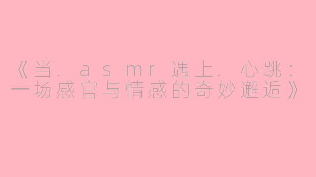 《当.asmr遇上.心跳：一场感官与情感的奇妙邂逅》