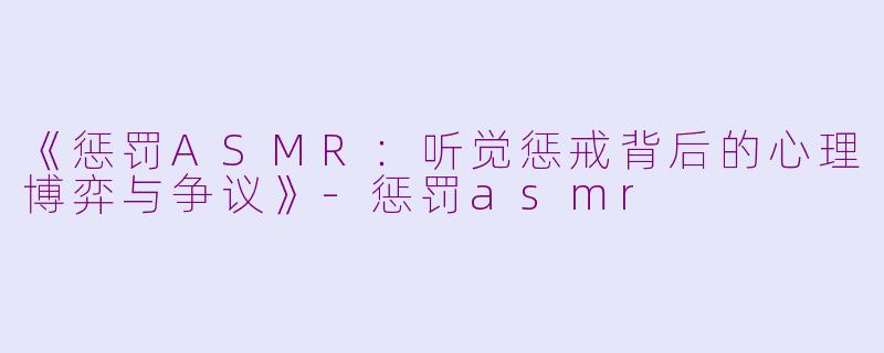 《惩罚ASMR：听觉惩戒背后的心理博弈与争议》-惩罚asmr