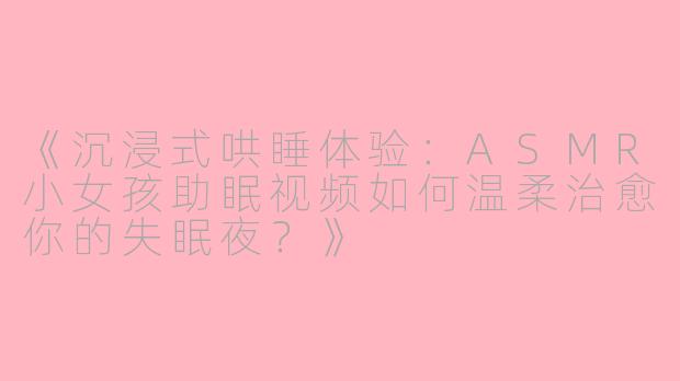 《沉浸式哄睡体验：ASMR小女孩助眠视频如何温柔治愈你的失眠夜？》