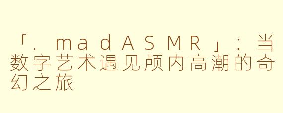 「.madASMR」：当数字艺术遇见颅内高潮的奇幻之旅