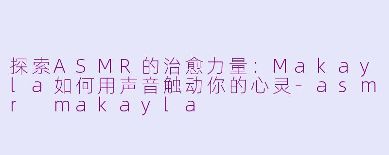 探索ASMR的治愈力量：Makayla如何用声音触动你的心灵-asmr makayla