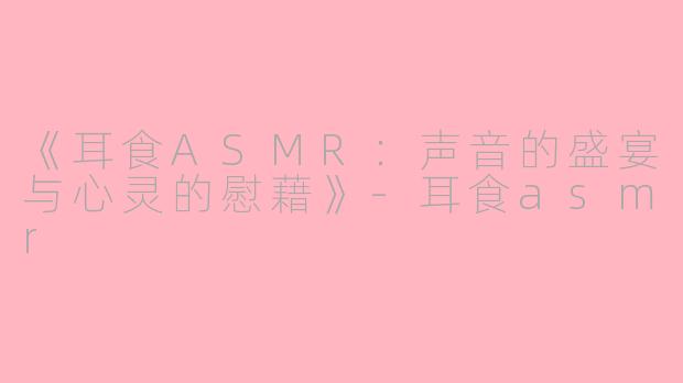 《耳食ASMR：声音的盛宴与心灵的慰藉》-耳食asmr
