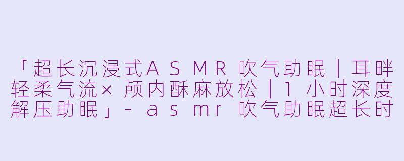 「超长沉浸式ASMR吹气助眠｜耳畔轻柔气流×颅内酥麻放松｜1小时深度解压助眠」-asmr吹气助眠超长时间