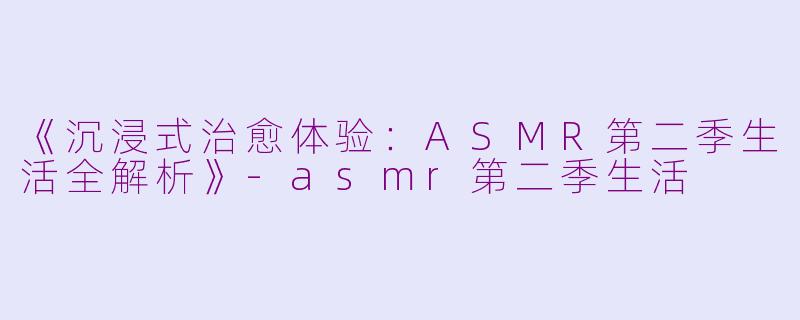 《沉浸式治愈体验:ASMR第二季生活全解析》