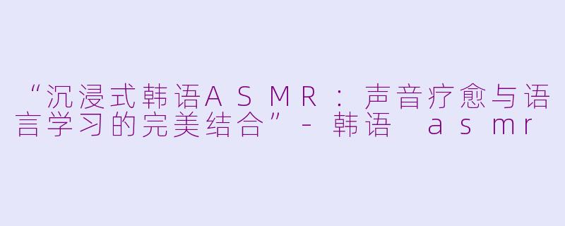 “沉浸式韩语ASMR：声音疗愈与语言学习的完美结合”-韩语 asmr
