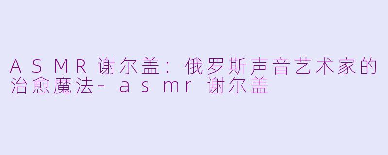 ASMR谢尔盖：俄罗斯声音艺术家的治愈魔法-asmr谢尔盖