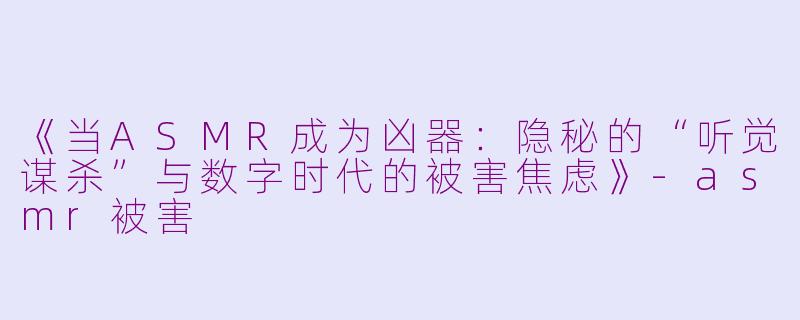 《当ASMR成为凶器：隐秘的“听觉谋杀”与数字时代的被害焦虑》-asmr被害