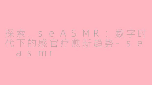 探索.seASMR：数字时代下的感官疗愈新趋势-se asmr