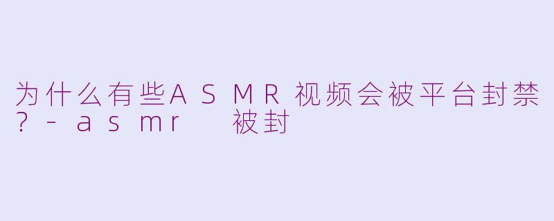为什么有些ASMR视频会被平台封禁？-asmr 被封