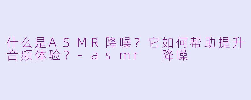 什么是ASMR降噪？它如何帮助提升音频体验？-asmr 降噪