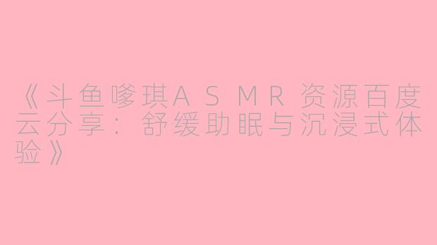 《斗鱼嗲琪ASMR资源百度云分享：舒缓助眠与沉浸式体验》