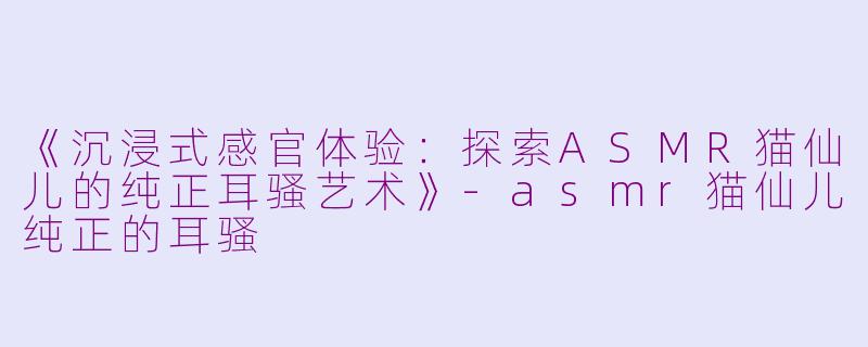 《沉浸式感官体验：探索ASMR猫仙儿的纯正耳骚艺术》-asmr猫仙儿纯正的耳骚