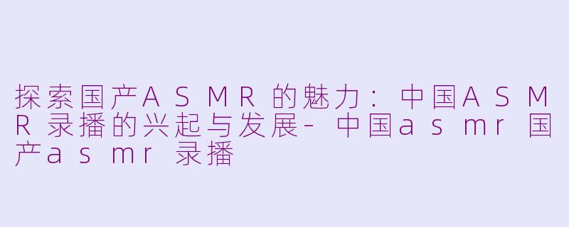 探索国产ASMR的魅力：中国ASMR录播的兴起与发展-中国asmr国产asmr录播