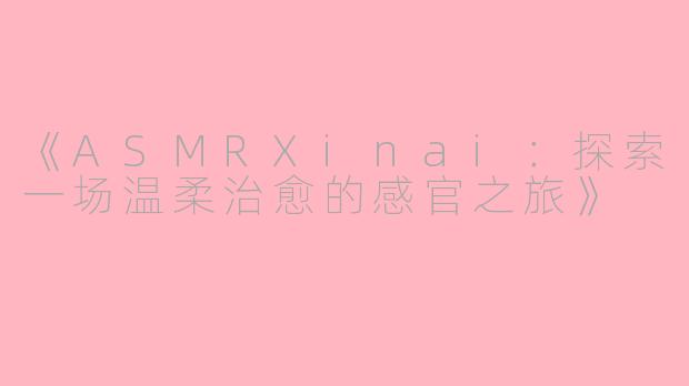 《ASMRXinai：探索一场温柔治愈的感官之旅》