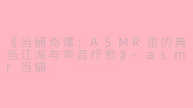 《当铺奇谭：ASMR里的典当江湖与声音疗愈》-asmr当铺
