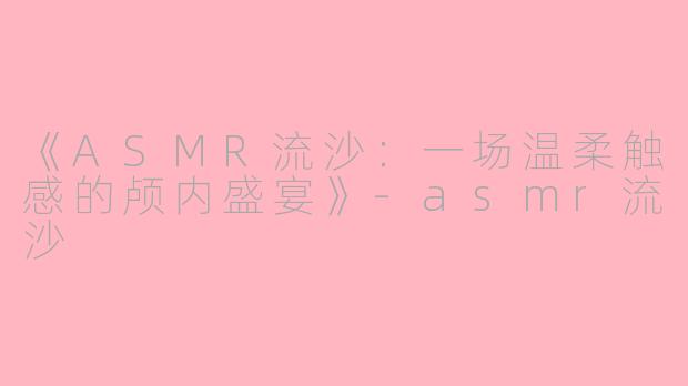 《ASMR流沙：一场温柔触感的颅内盛宴》-asmr流沙