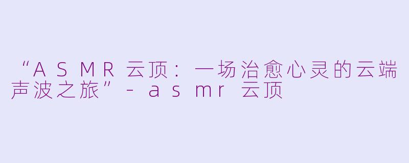 “ASMR云顶：一场治愈心灵的云端声波之旅”-asmr云顶