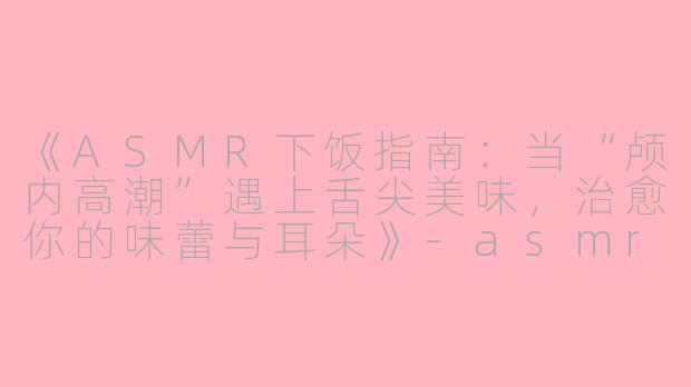 《ASMR下饭指南：当“颅内高潮”遇上舌尖美味，治愈你的味蕾与耳朵》-asmr下饭