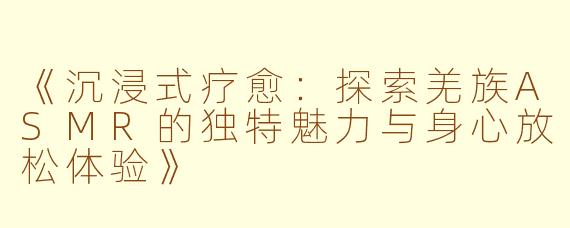《沉浸式疗愈：探索羌族ASMR的独特魅力与身心放松体验》
