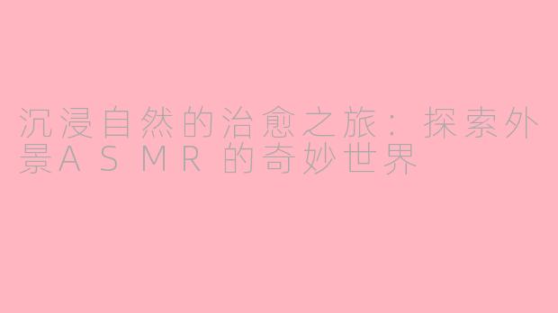 沉浸自然的治愈之旅：探索外景ASMR的奇妙世界