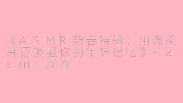 《ASMR新春特辑：用温柔耳语唤醒你的年味记忆》-asmr新春