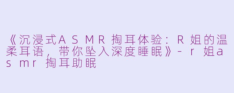 《沉浸式ASMR掏耳体验：R姐的温柔耳语，带你坠入深度睡眠》-r姐asmr掏耳助眠